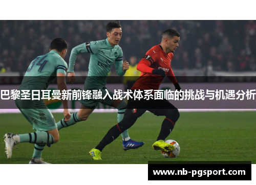 巴黎圣日耳曼新前锋融入战术体系面临的挑战与机遇分析