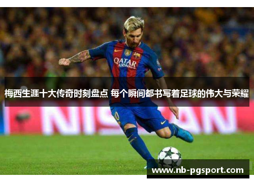 梅西生涯十大传奇时刻盘点 每个瞬间都书写着足球的伟大与荣耀