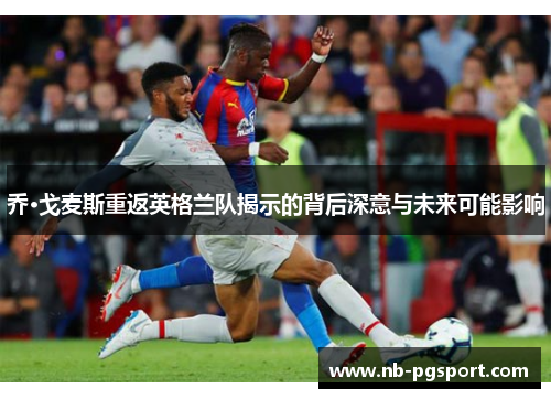 乔·戈麦斯重返英格兰队揭示的背后深意与未来可能影响
