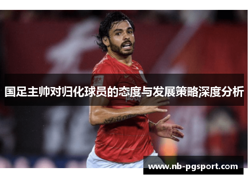 国足主帅对归化球员的态度与发展策略深度分析