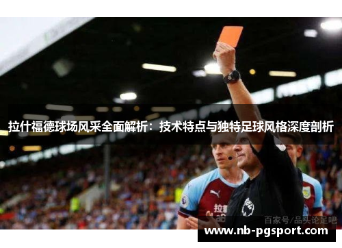 拉什福德球场风采全面解析：技术特点与独特足球风格深度剖析