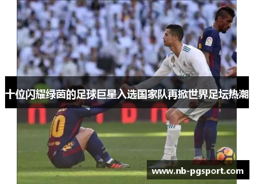 十位闪耀绿茵的足球巨星入选国家队再掀世界足坛热潮 十位闪耀绿茵的足球巨星入选国家队再掀世界足坛热潮