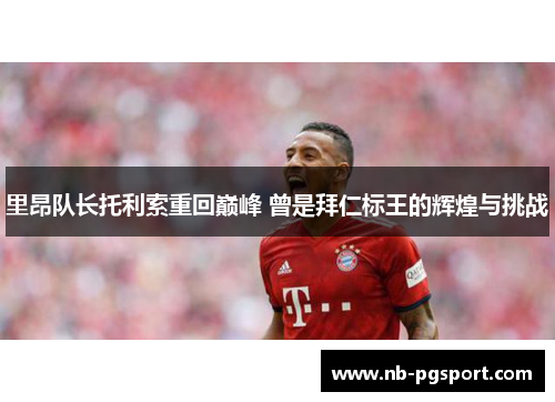 里昂队长托利索重回巅峰 曾是拜仁标王的辉煌与挑战