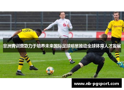 非洲青训营致力于培养未来国际足球明星推动全球体育人才发展