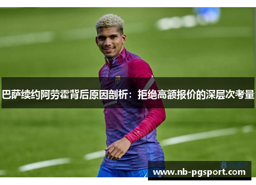 巴萨续约阿劳霍背后原因剖析：拒绝高额报价的深层次考量