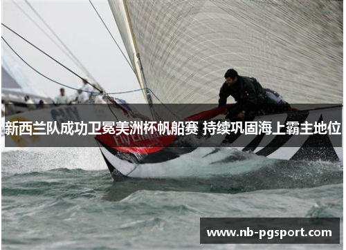 新西兰队成功卫冕美洲杯帆船赛 持续巩固海上霸主地位