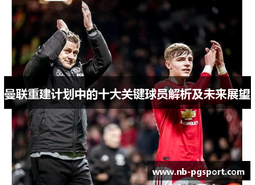 曼联重建计划中的十大关键球员解析及未来展望
