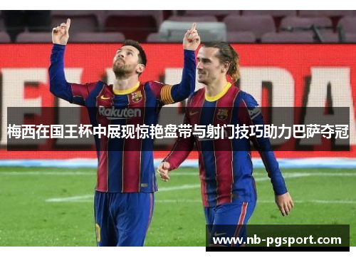 梅西在国王杯中展现惊艳盘带与射门技巧助力巴萨夺冠