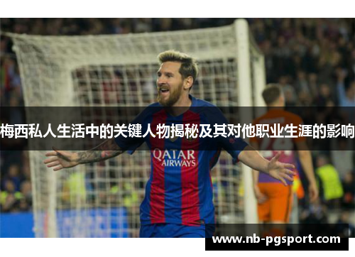 梅西私人生活中的关键人物揭秘及其对他职业生涯的影响
