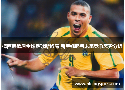 梅西退役后全球足球新格局 新星崛起与未来竞争态势分析