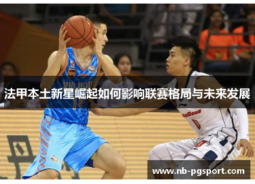 法甲本土新星崛起如何影响联赛格局与未来发展