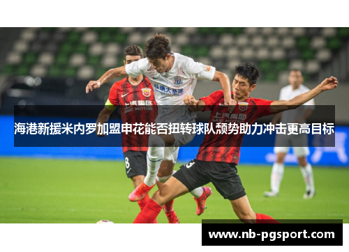 海港新援米内罗加盟申花能否扭转球队颓势助力冲击更高目标